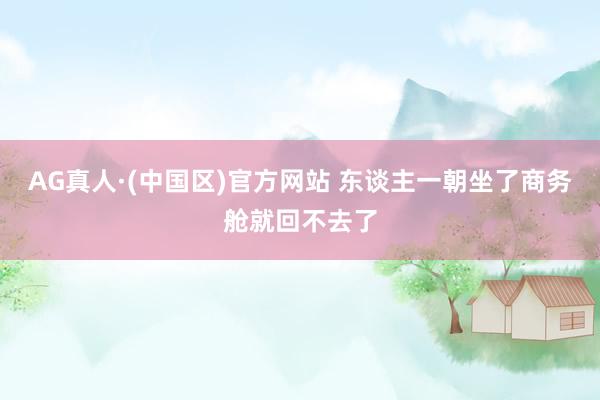 AG真人·(中国区)官方网站 东谈主一朝坐了商务舱就回不去了