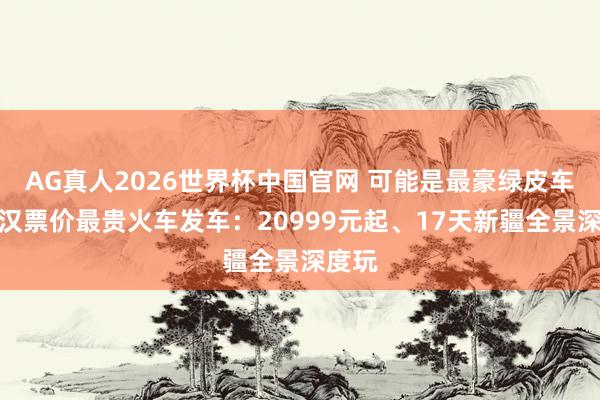 AG真人2026世界杯中国官网 可能是最豪绿皮车!武汉票价最贵火车发车:20999元起、17天新疆全景深度玩