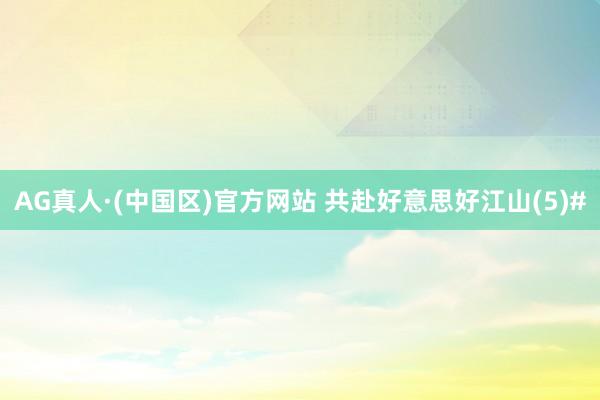 AG真人·(中国区)官方网站 共赴好意思好江山(5)#