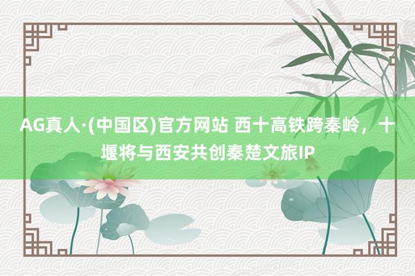 AG真人·(中国区)官方网站 西十高铁跨秦岭,十堰将与西安共创秦楚文旅IP