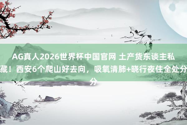 AG真人2026世界杯中国官网 土产货东谈主私藏!西安6个爬山好去向,吸氧清肺+晓行夜住全处分