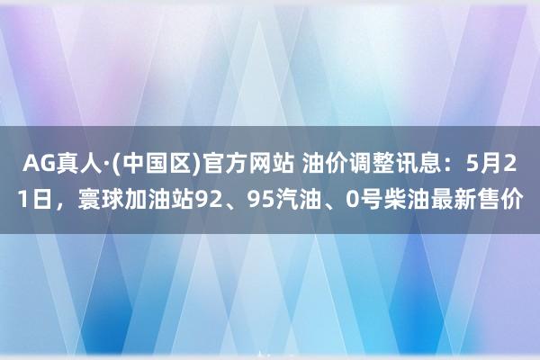 AG真人·(中国区)官方网站 油价调整讯息：5月21日，寰球加油站92、95汽油、0号柴油最新售价