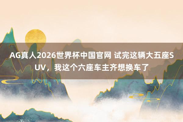 AG真人2026世界杯中国官网 试完这辆大五座SUV,我这个六座车主齐想换车了