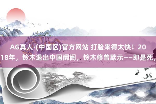 AG真人·(中国区)官方网站 打脸来得太快!2018年,铃木退出中国阛阓,铃木修曾默示——即是死,