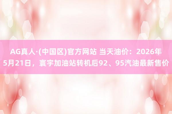 AG真人·(中国区)官方网站 当天油价:2026年5月21日,寰宇加油站转机后92、95汽油最新售价