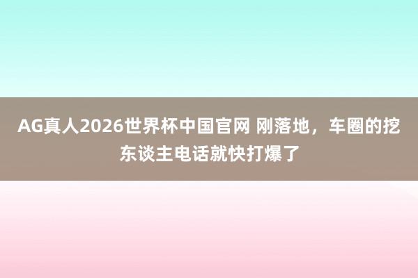 AG真人2026世界杯中国官网 刚落地,车圈的挖东谈主电话就快打爆了