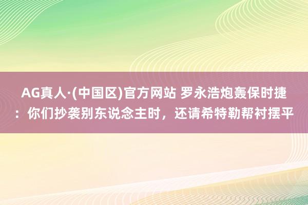 AG真人·(中国区)官方网站 罗永浩炮轰保时捷:你们抄袭别东说念主时,还请希特勒帮衬摆平