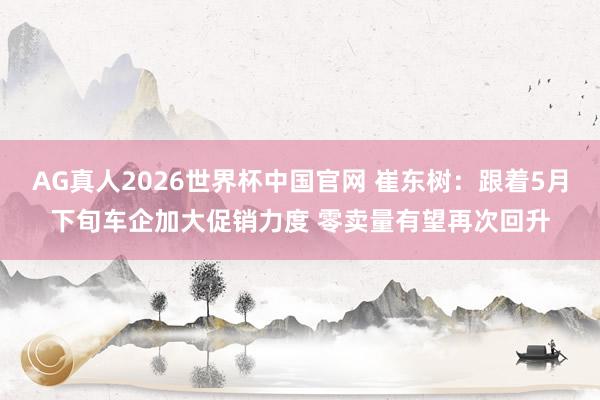AG真人2026世界杯中国官网 崔东树：跟着5月下旬车企加大促销力度 零卖量有望再次回升