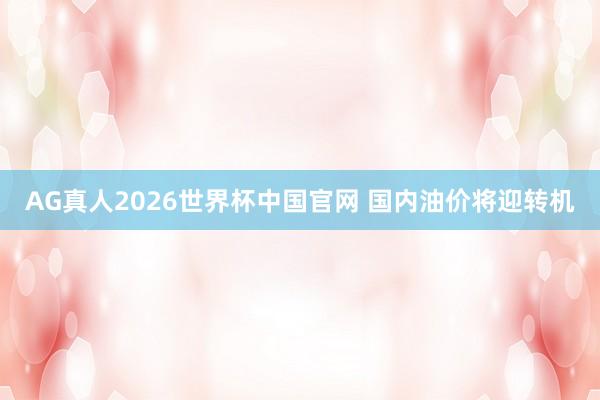 AG真人2026世界杯中国官网 国内油价将迎转机