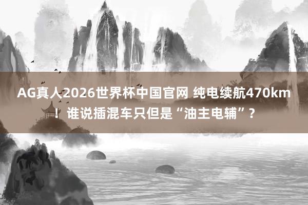 AG真人2026世界杯中国官网 纯电续航470km!谁说插混车只但是“油主电辅”?