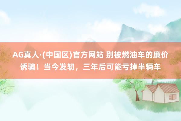 AG真人·(中国区)官方网站 别被燃油车的廉价诱骗!当今发轫,三年后可能亏掉半辆车