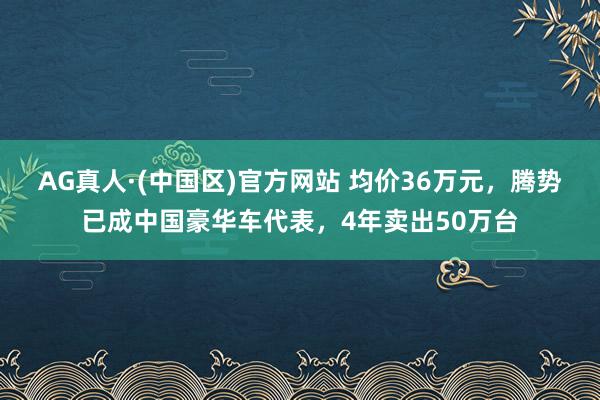 AG真人·(中国区)官方网站 均价36万元,腾势已成中国豪华车代表,4年卖出50万台