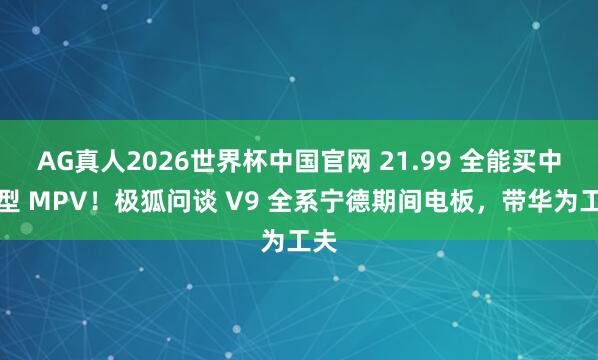 AG真人2026世界杯中国官网 21.99 全能买中大型 MPV!极狐问谈 V9 全系宁德期间电板,带华为工夫