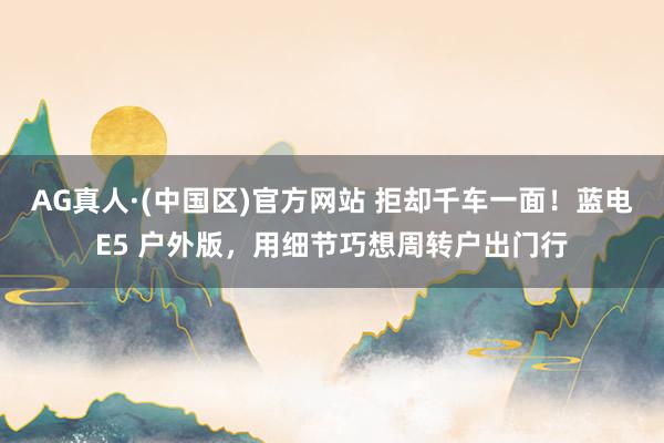 AG真人·(中国区)官方网站 拒却千车一面!蓝电E5 户外版,用细节巧想周转户出门行
