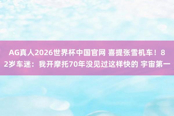 AG真人2026世界杯中国官网 喜提张雪机车!82岁车迷:我开摩托70年没见过这样快的 宇宙第一