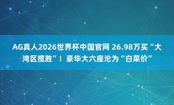 AG真人2026世界杯中国官网 26.98万买“大湾区揽胜”!豪华大六座沦为“白菜价”