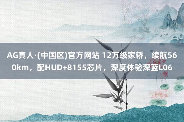 AG真人·(中国区)官方网站 12万级家轿,续航560km,配HUD+8155芯片,深度体验深蓝L06