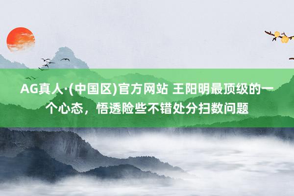 AG真人·(中国区)官方网站 王阳明最顶级的一个心态,悟透险些不错处分扫数问题