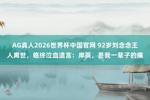 AG真人2026世界杯中国官网 92岁刘念念王人离世,临终泣血遗言:岸英,是我一辈子的痛