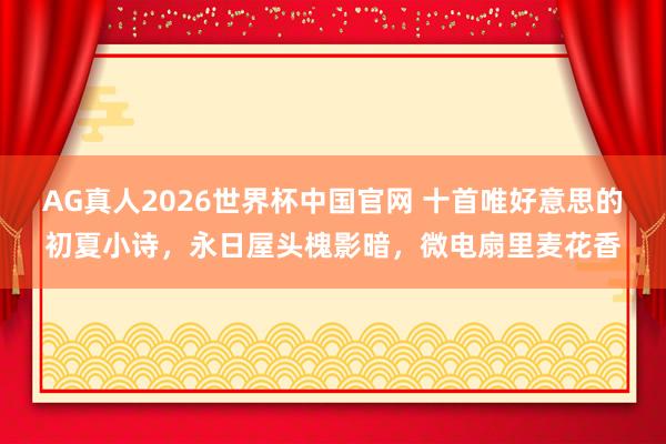 AG真人2026世界杯中国官网 十首唯好意思的初夏小诗,永日屋头槐影暗,微电扇里麦花香