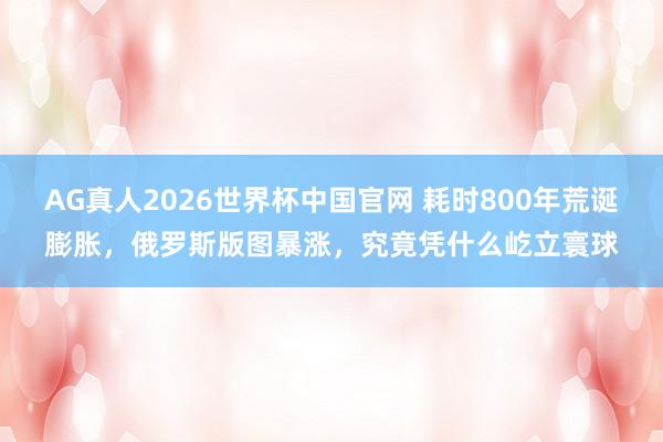 AG真人2026世界杯中国官网 耗时800年荒诞膨胀,俄罗斯版图暴涨,究竟凭什么屹立寰球