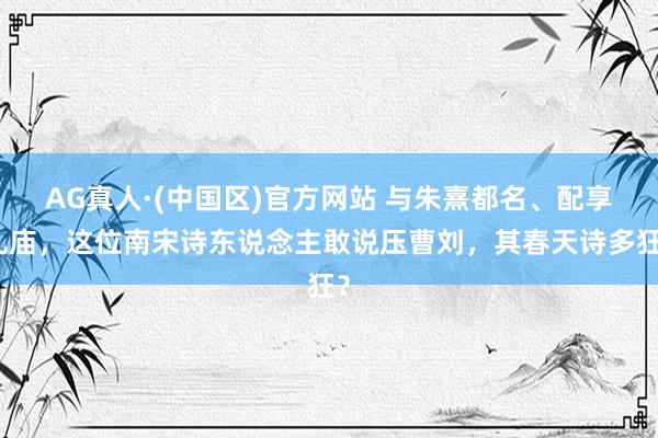 AG真人·(中国区)官方网站 与朱熹都名、配享孔庙,这位南宋诗东说念主敢说压曹刘,其春天诗多狂?