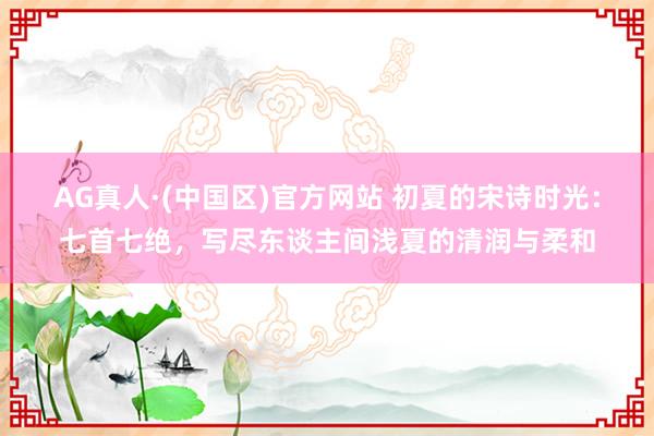 AG真人·(中国区)官方网站 初夏的宋诗时光:七首七绝,写尽东谈主间浅夏的清润与柔和