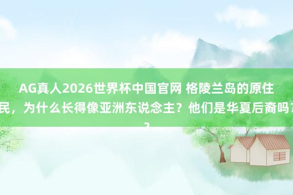 AG真人2026世界杯中国官网 格陵兰岛的原住民,为什么长得像亚洲东说念主?他们是华夏后裔吗?