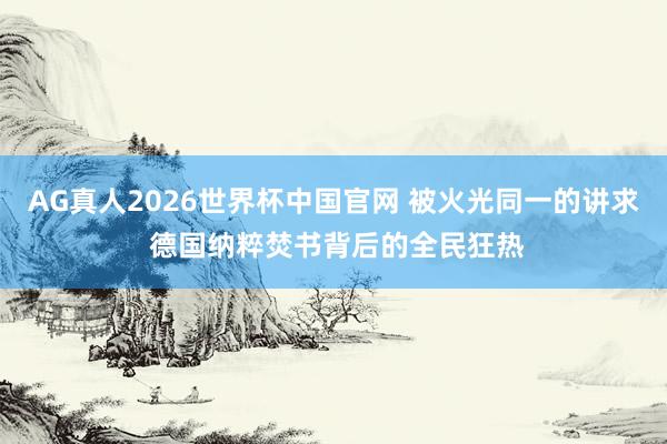 AG真人2026世界杯中国官网 被火光同一的讲求 德国纳粹焚书背后的全民狂热
