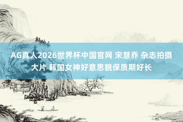 AG真人2026世界杯中国官网 宋慧乔 杂志拍摄大片 韩国女神好意思貌保质期好长