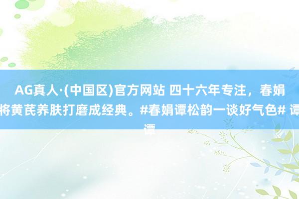 AG真人·(中国区)官方网站 四十六年专注,春娟将黄芪养肤打磨成经典。#春娟谭松韵一谈好气色# 谭