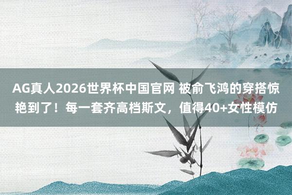 AG真人2026世界杯中国官网 被俞飞鸿的穿搭惊艳到了！每一套齐高档斯文，值得40+女性模仿