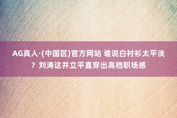AG真人·(中国区)官方网站 谁说白衬衫太平淡?刘涛这并立平直穿出高档职场感