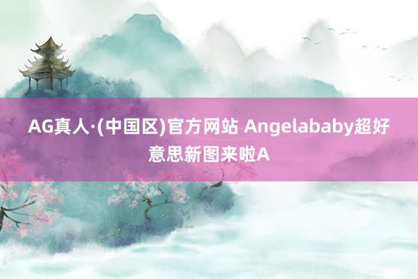 AG真人·(中国区)官方网站 Angelababy超好意思新图来啦A