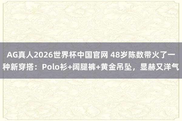 AG真人2026世界杯中国官网 48岁陈数带火了一种新穿搭:Polo衫+阔腿裤+黄金吊坠,显赫又洋气