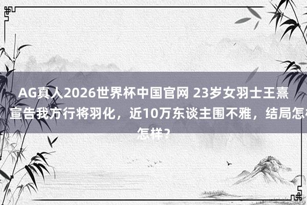 AG真人2026世界杯中国官网 23岁女羽士王熹贞,宣告我方行将羽化,近10万东谈主围不雅,结局怎样?