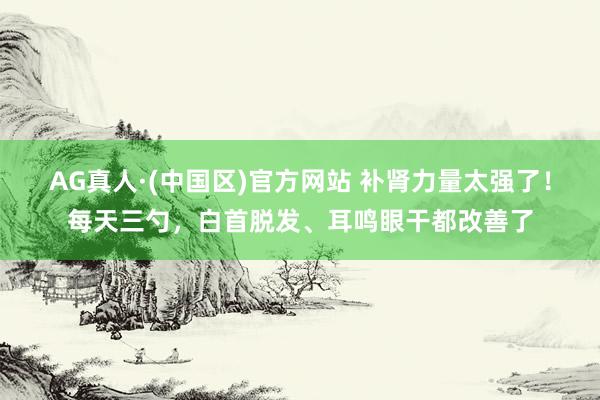 AG真人·(中国区)官方网站 补肾力量太强了！每天三勺，白首脱发、耳鸣眼干都改善了
