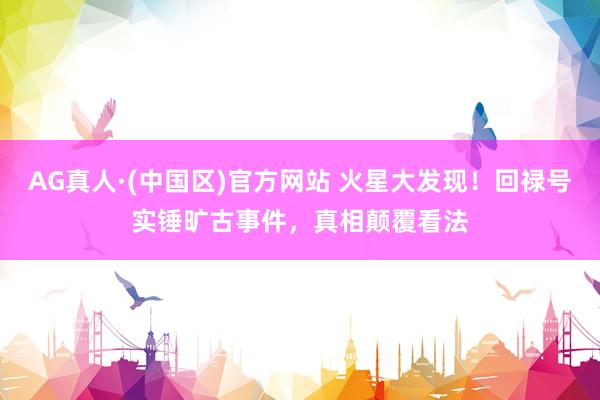 AG真人·(中国区)官方网站 火星大发现!回禄号实锤旷古事件,真相颠覆看法