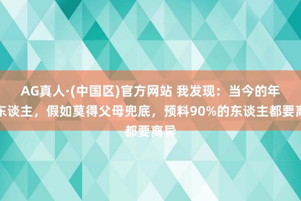 AG真人·(中国区)官方网站 我发现:当今的年青东谈主,假如莫得父母兜底,预料90%的东谈主都要离异