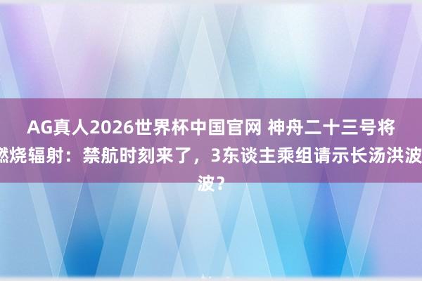 AG真人2026世界杯中国官网 神舟二十三号将燃烧辐射:禁航时刻来了,3东谈主乘组请示长汤洪波?