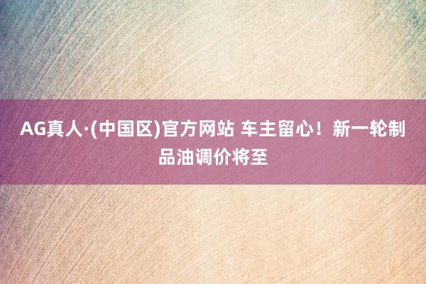 AG真人·(中国区)官方网站 车主留心!新一轮制品油调价将至