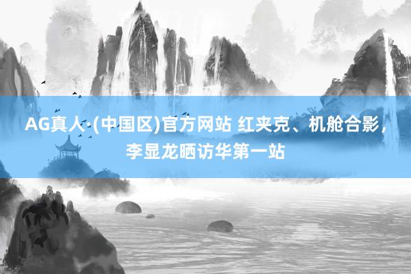 AG真人·(中国区)官方网站 红夹克、机舱合影,李显龙晒访华第一站