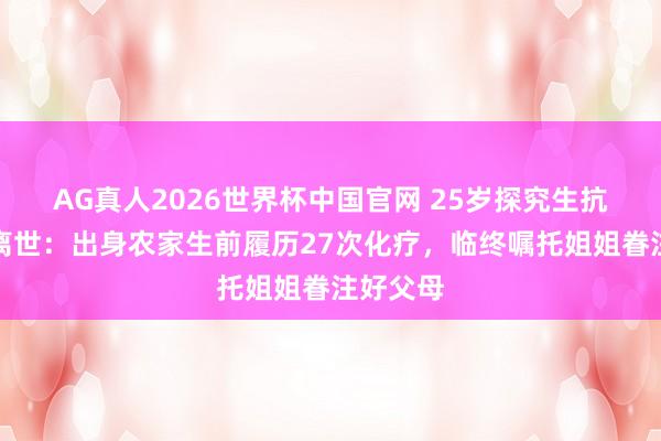 AG真人2026世界杯中国官网 25岁探究生抗癌两年离世:出身农家生前履历27次化疗,临终嘱托姐姐眷注好父母
