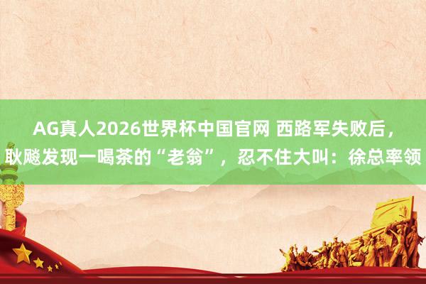 AG真人2026世界杯中国官网 西路军失败后,耿飚发现一喝茶的“老翁”,忍不住大叫:徐总率领
