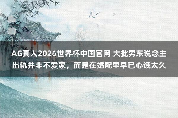 AG真人2026世界杯中国官网 大批男东说念主出轨并非不爱家,而是在婚配里早已心饿太久