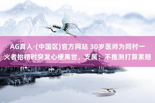 AG真人·(中国区)官方网站 30岁医师为同村一火者抬棺时突发心梗离世,支属:不推测打算索赔