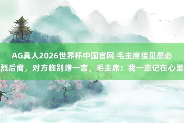 AG真人2026世界杯中国官网 毛主席接见忽必烈后裔,对方临别赠一言,毛主席:我一定记在心里