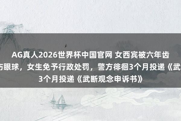 AG真人2026世界杯中国官网 女西宾被六年齿女生用镊子戳伤眼球,女生免予行政处罚,警方徘徊3个月投递《武断观念申诉书》