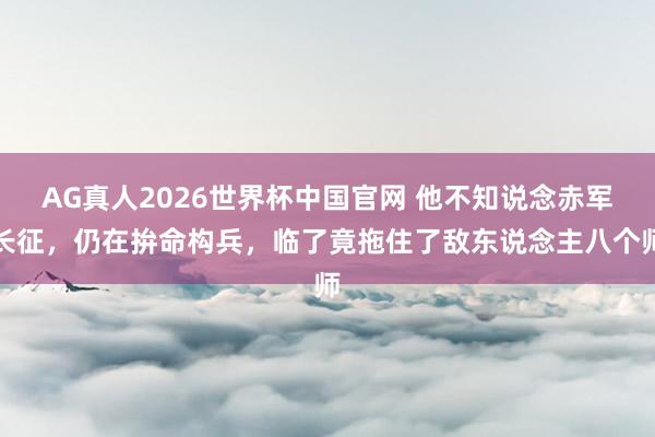 AG真人2026世界杯中国官网 他不知说念赤军长征,仍在拚命构兵,临了竟拖住了敌东说念主八个师