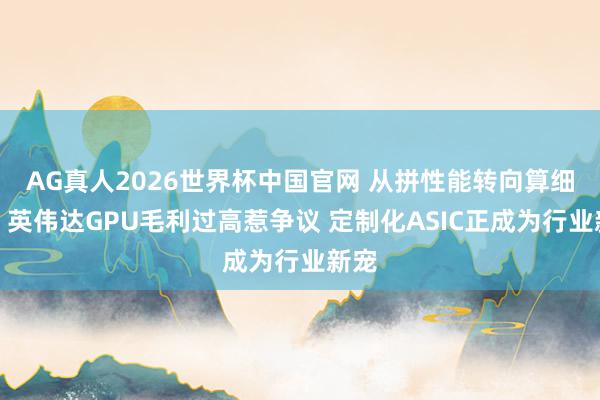 AG真人2026世界杯中国官网 从拼性能转向算细账：英伟达GPU毛利过高惹争议 定制化ASIC正成为行业新宠